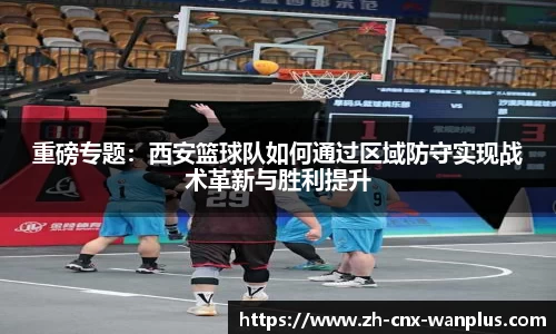 重磅专题：西安篮球队如何通过区域防守实现战术革新与胜利提升